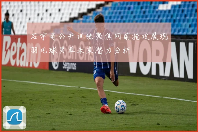 石宇奇公开训练聚焦网前抢攻展现羽毛球男单未来潜力分析